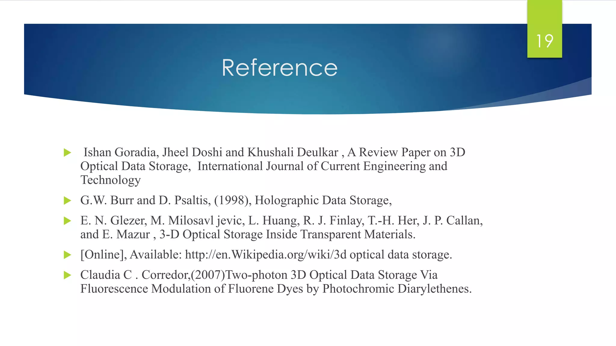 Reference 
 Ishan Goradia, Jheel Doshi and Khushali Deulkar , A Review Paper on 3D 
Optical Data Storage, International Journal of Current Engineering and 
Technology 
 G.W. Burr and D. Psaltis, (1998), Holographic Data Storage, 
 E. N. Glezer, M. Milosavl jevic, L. Huang, R. J. Finlay, T.-H. Her, J. P. Callan, 
and E. Mazur , 3-D Optical Storage Inside Transparent Materials. 
 [Online], Available: http://en.Wikipedia.org/wiki/3d optical data storage. 
 Claudia C . Corredor,(2007)Two-photon 3D Optical Data Storage Via 
Fluorescence Modulation of Fluorene Dyes by Photochromic Diarylethenes. 
19 
 