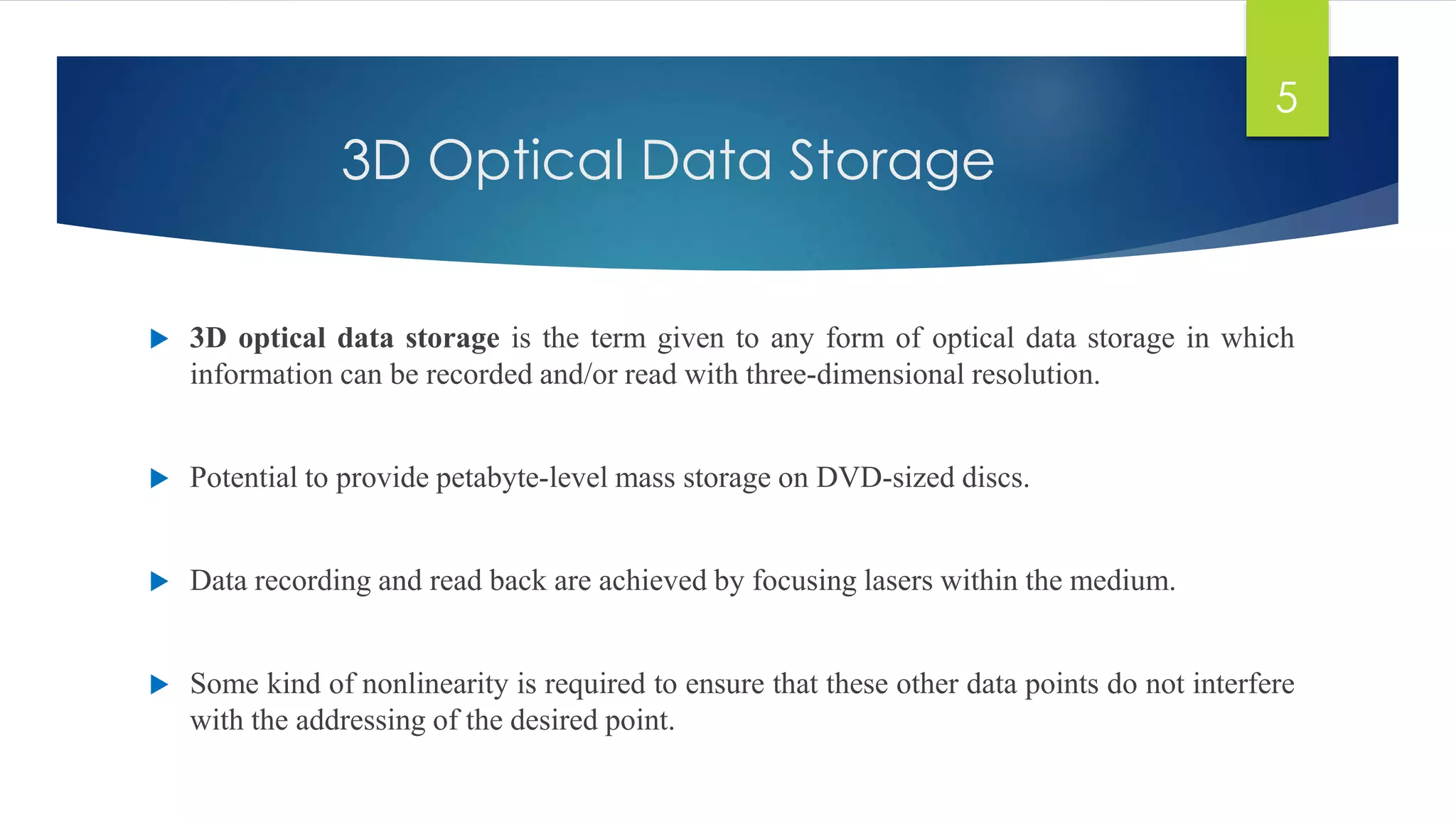 3D Optical Data Storage 
 3D optical data storage is the term given to any form of optical data storage in which 
information can be recorded and/or read with three-dimensional resolution. 
 Potential to provide petabyte-level mass storage on DVD-sized discs. 
 Data recording and read back are achieved by focusing lasers within the medium. 
 Some kind of nonlinearity is required to ensure that these other data points do not interfere 
with the addressing of the desired point. 
5 
 
