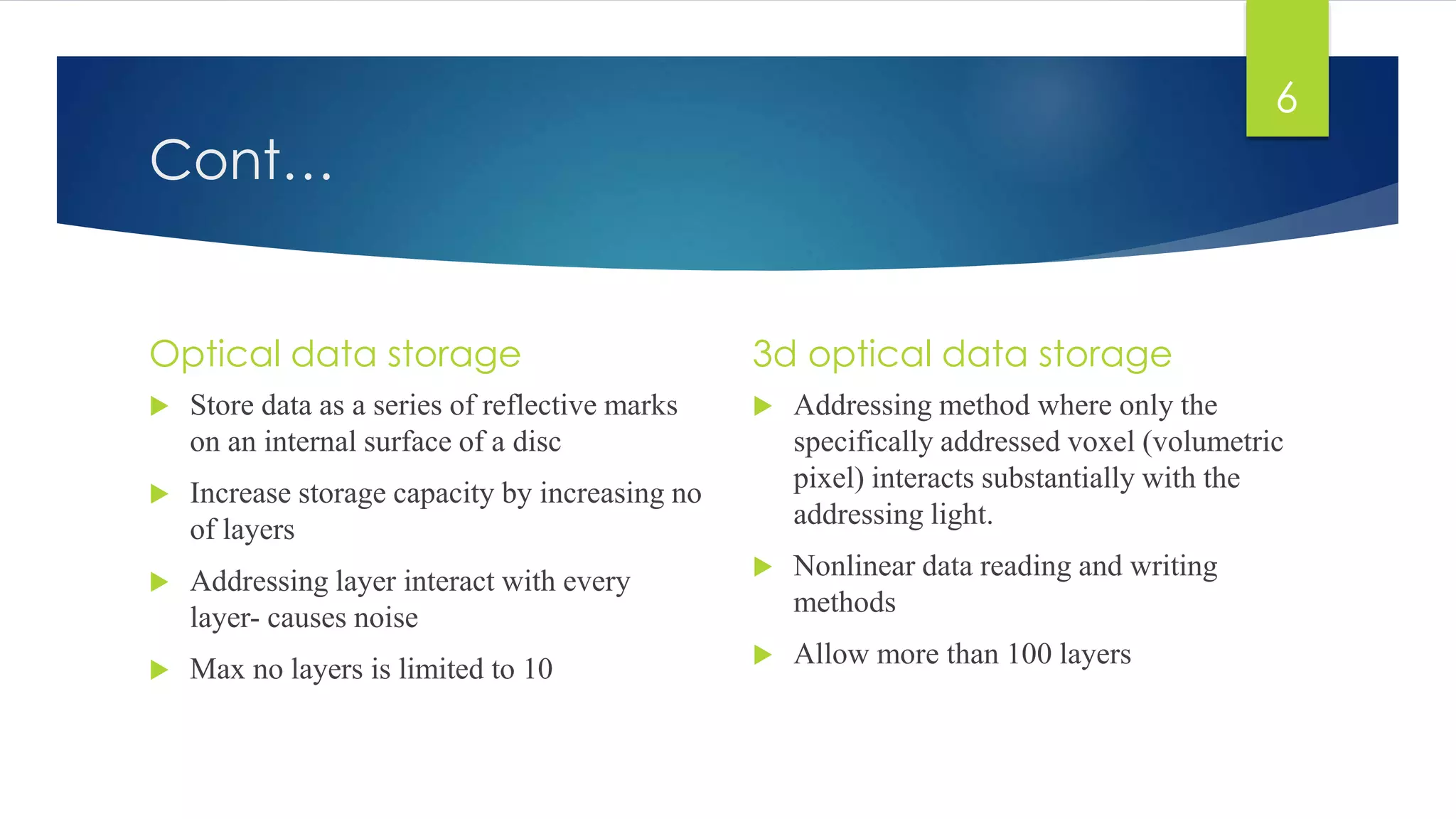 Cont… 
Optical data storage 
 Store data as a series of reflective marks 
on an internal surface of a disc 
 Increase storage capacity by increasing no 
of layers 
 Addressing layer interact with every 
layer- causes noise 
 Max no layers is limited to 10 
3d optical data storage 
 Addressing method where only the 
specifically addressed voxel (volumetric 
pixel) interacts substantially with the 
addressing light. 
 Nonlinear data reading and writing 
methods 
 Allow more than 100 layers 
6 
 