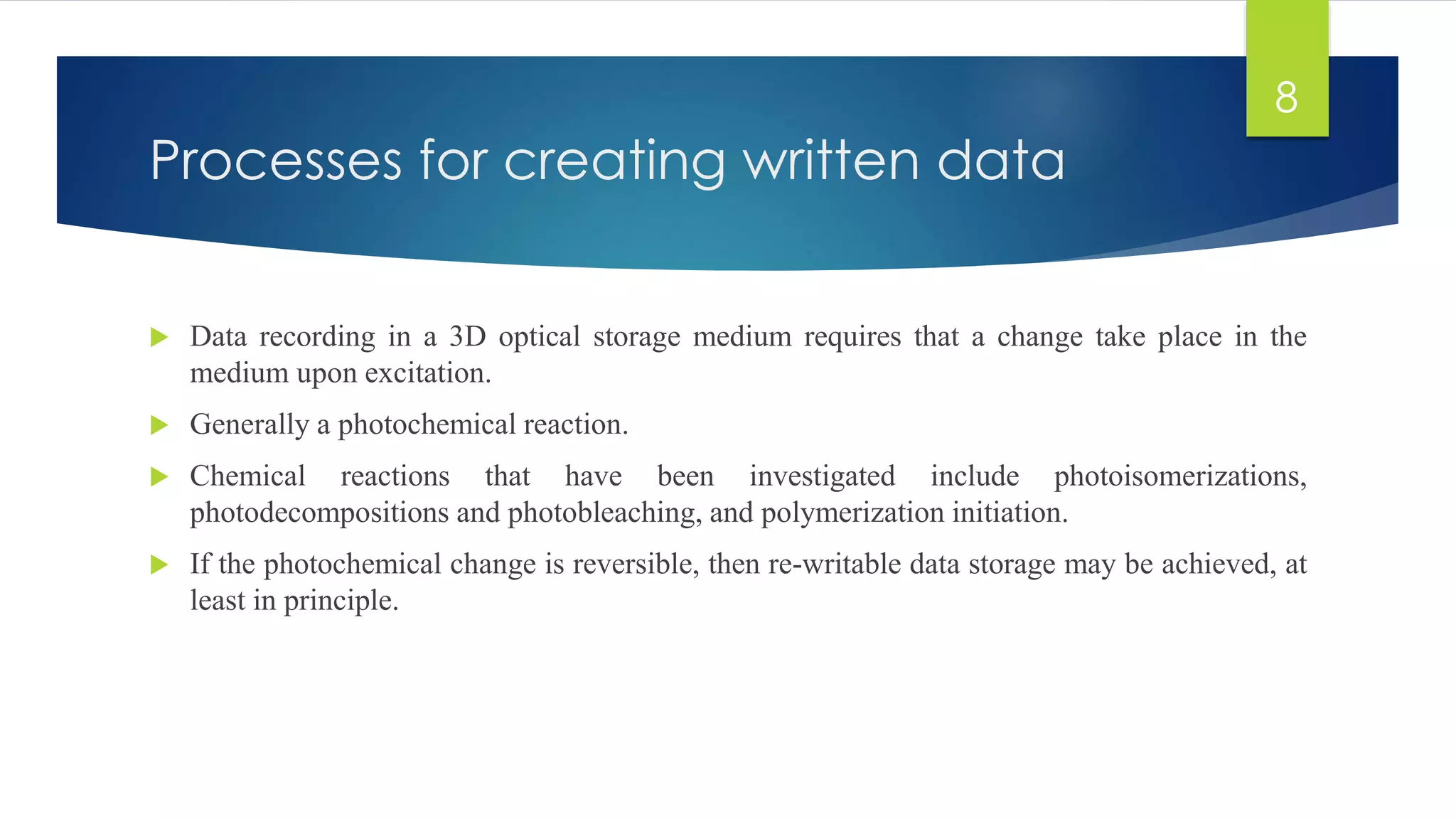 Processes for creating written data 
 Data recording in a 3D optical storage medium requires that a change take place in the 
medium upon excitation. 
 Generally a photochemical reaction. 
 Chemical reactions that have been investigated include photoisomerizations, 
photodecompositions and photobleaching, and polymerization initiation. 
 If the photochemical change is reversible, then re-writable data storage may be achieved, at 
least in principle. 
8 
 