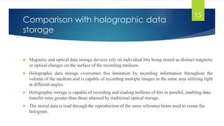 Comparison with holographic data 
storage 
 Magnetic and optical data storage devices rely on individual bits being stored as distinct magnetic 
or optical changes on the surface of the recording medium. 
 Holographic data storage overcomes this limitation by recording information throughout the 
volume of the medium and is capable of recording multiple images in the same area utilizing light 
at different angles. 
 Holographic storage is capable of recording and reading millions of bits in parallel, enabling data 
transfer rates greater than those attained by traditional optical storage. 
 The stored data is read through the reproduction of the same reference beam used to create the 
hologram. 
15 
 