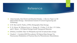 Reference 
 Ishan Goradia, Jheel Doshi and Khushali Deulkar , A Review Paper on 3D 
Optical Data Storage, International Journal of Current Engineering and 
Technology 
 G.W. Burr and D. Psaltis, (1998), Holographic Data Storage, 
 E. N. Glezer, M. Milosavl jevic, L. Huang, R. J. Finlay, T.-H. Her, J. P. Callan, 
and E. Mazur , 3-D Optical Storage Inside Transparent Materials. 
 [Online], Available: http://en.Wikipedia.org/wiki/3d optical data storage. 
 Claudia C . Corredor,(2007)Two-photon 3D Optical Data Storage Via 
Fluorescence Modulation of Fluorene Dyes by Photochromic Diarylethenes. 
19 
 