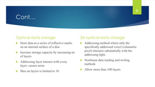 Cont… 
Optical data storage 
 Store data as a series of reflective marks 
on an internal surface of a disc 
 Increase storage capacity by increasing no 
of layers 
 Addressing layer interact with every 
layer- causes noise 
 Max no layers is limited to 10 
3d optical data storage 
 Addressing method where only the 
specifically addressed voxel (volumetric 
pixel) interacts substantially with the 
addressing light. 
 Nonlinear data reading and writing 
methods 
 Allow more than 100 layers 
6 
 