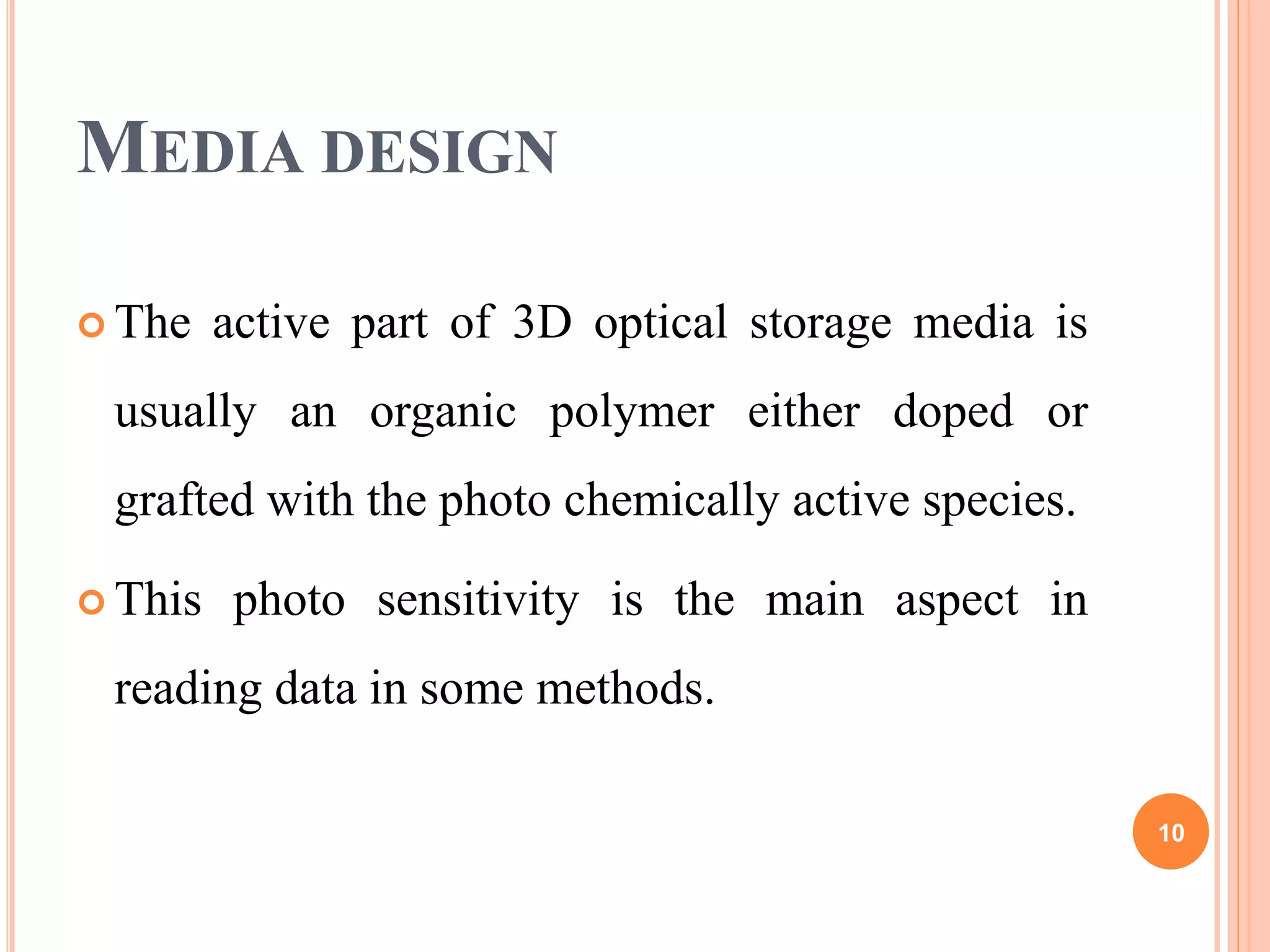 MEDIA DESIGN
 The active part of 3D optical storage media is
usually an organic polymer either doped or
grafted with the photo chemically active species.
 This photo sensitivity is the main aspect in
reading data in some methods.
10
 