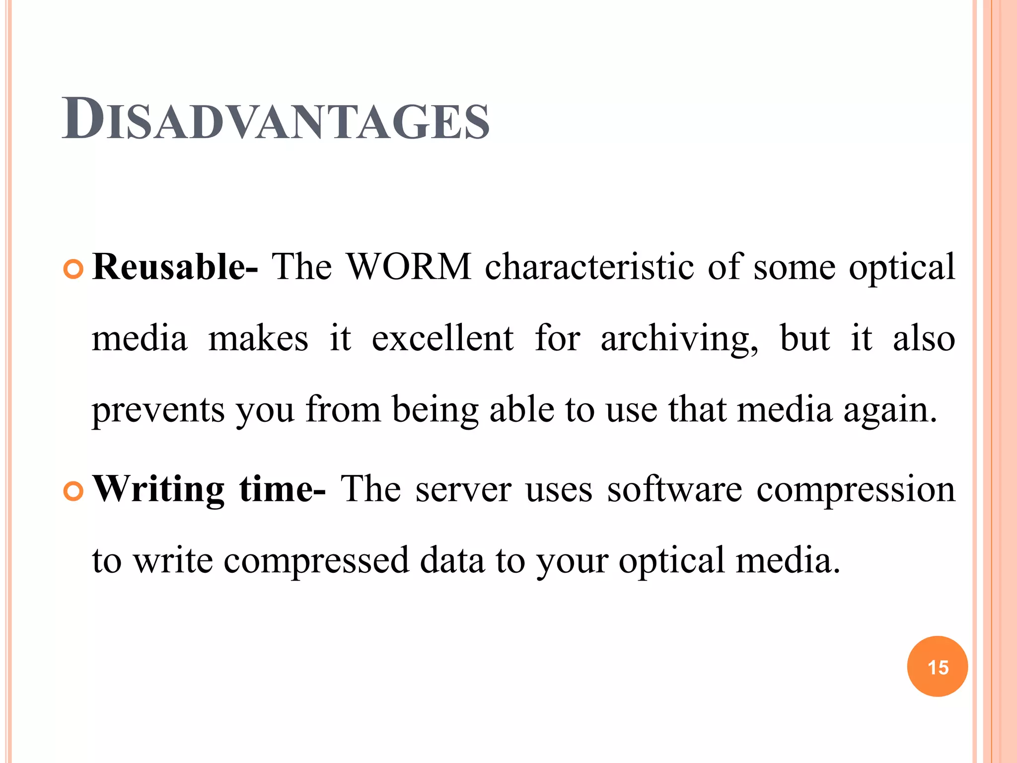 DISADVANTAGES
 Reusable- The WORM characteristic of some optical
media makes it excellent for archiving, but it also
prevents you from being able to use that media again.
 Writing time- The server uses software compression
to write compressed data to your optical media.
15
 