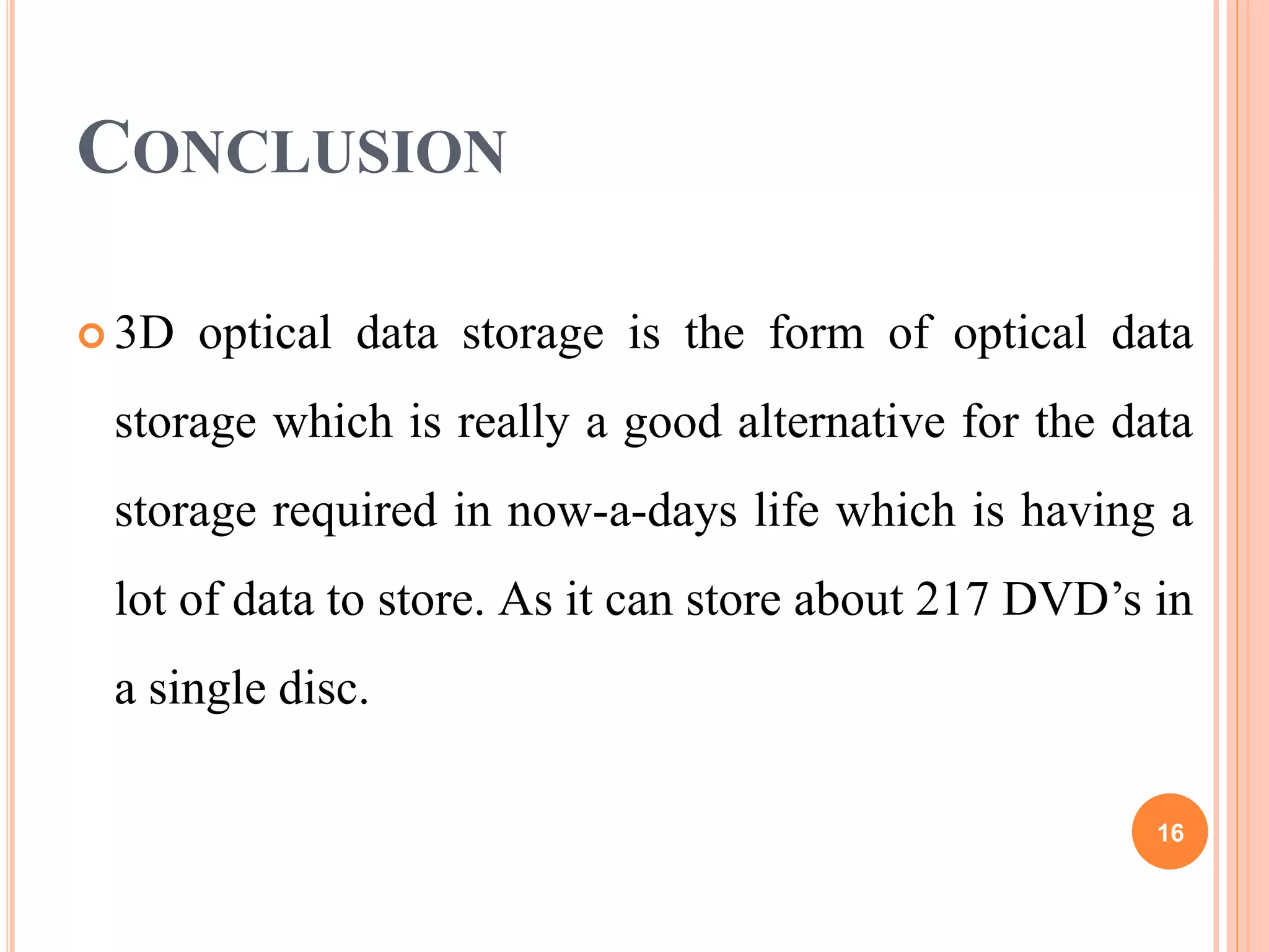 CONCLUSION
 3D optical data storage is the form of optical data
storage which is really a good alternative for the data
storage required in now-a-days life which is having a
lot of data to store. As it can store about 217 DVD’s in
a single disc.
16
 