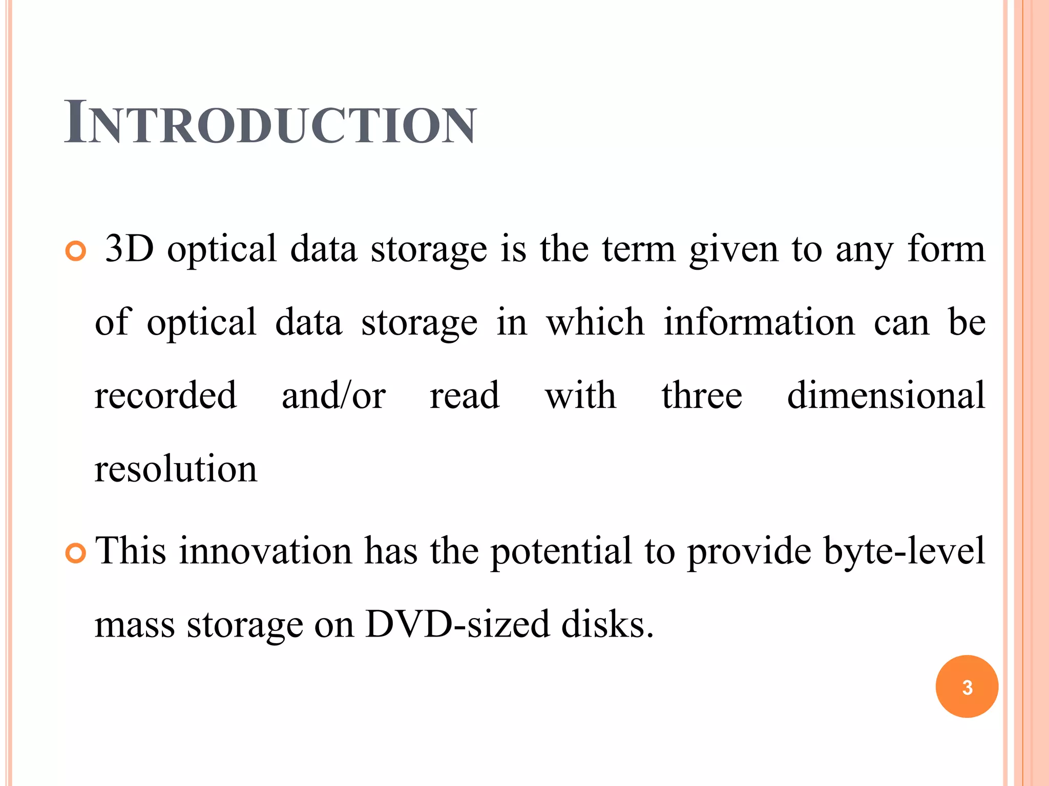INTRODUCTION
 3D optical data storage is the term given to any form
of optical data storage in which information can be
recorded and/or read with three dimensional
resolution
 This innovation has the potential to provide byte-level
mass storage on DVD-sized disks.
3
 