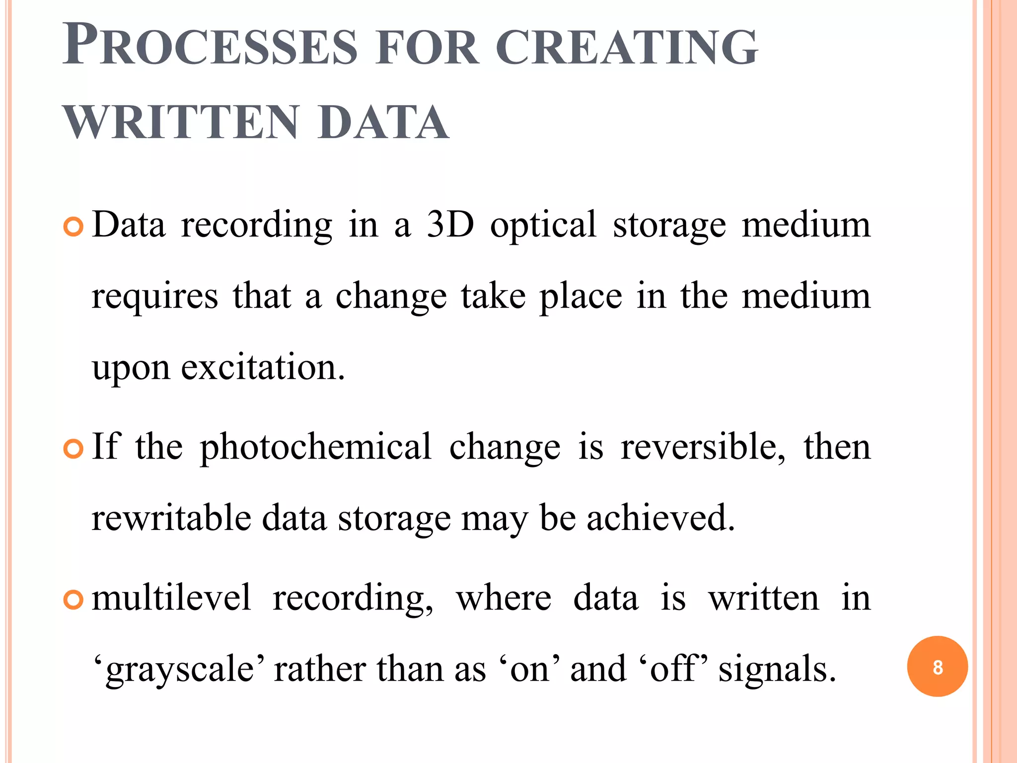 PROCESSES FOR CREATING
WRITTEN DATA
 Data recording in a 3D optical storage medium
requires that a change take place in the medium
upon excitation.
 If the photochemical change is reversible, then
rewritable data storage may be achieved.
 multilevel recording, where data is written in
‘grayscale’ rather than as ‘on’ and ‘off’ signals. 8
 