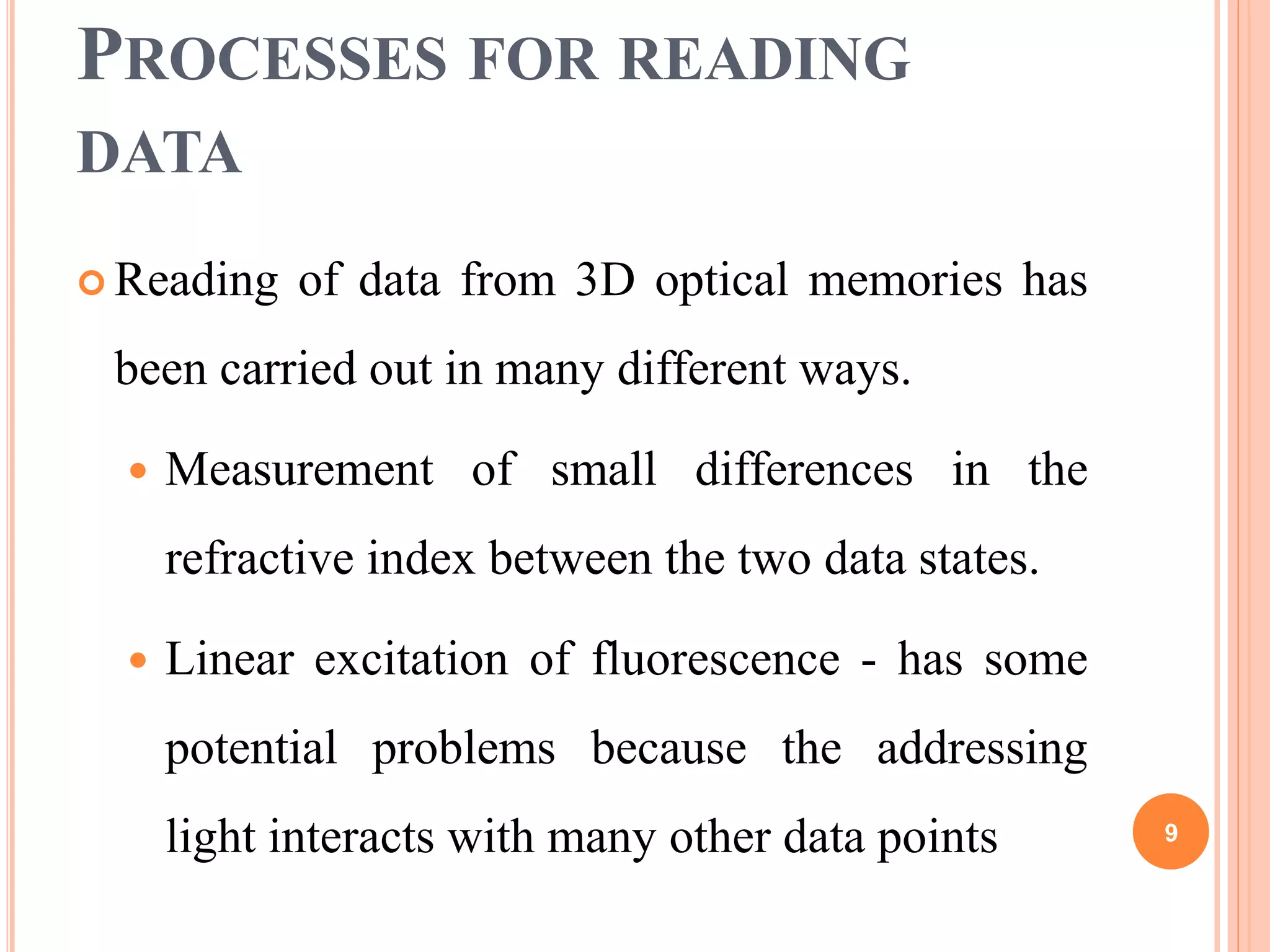 PROCESSES FOR READING
DATA
 Reading of data from 3D optical memories has
been carried out in many different ways.
 Measurement of small differences in the
refractive index between the two data states.
 Linear excitation of fluorescence - has some
potential problems because the addressing
light interacts with many other data points 9
 