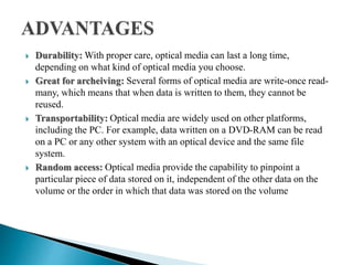  Durability: With proper care, optical media can last a long time,
depending on what kind of optical media you choose.
 Great for archeiving: Several forms of optical media are write-once read-
many, which means that when data is written to them, they cannot be
reused.
 Transportability: Optical media are widely used on other platforms,
including the PC. For example, data written on a DVD-RAM can be read
on a PC or any other system with an optical device and the same file
system.
 Random access: Optical media provide the capability to pinpoint a
particular piece of data stored on it, independent of the other data on the
volume or the order in which that data was stored on the volume
 