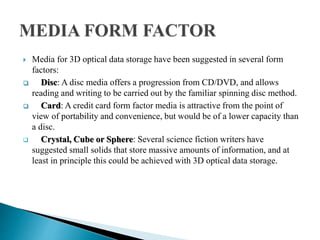  Media for 3D optical data storage have been suggested in several form
factors:
 Disc: A disc media offers a progression from CD/DVD, and allows
reading and writing to be carried out by the familiar spinning disc method.
 Card: A credit card form factor media is attractive from the point of
view of portability and convenience, but would be of a lower capacity than
a disc.
 Crystal, Cube or Sphere: Several science fiction writers have
suggested small solids that store massive amounts of information, and at
least in principle this could be achieved with 3D optical data storage.
 