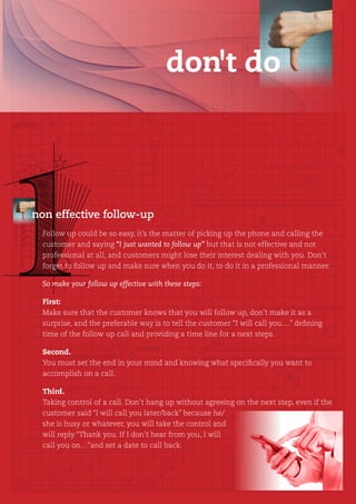 don't do




non effective follow-up
  Follow up could be so easy, it’s the matter of picking up the phone and calling the
  customer and saying “I just wanted to follow up” but that is not effective and not
  professional at all, and customers might lose their interest dealing with you. Don’t
  forget to follow up and make sure when you do it, to do it in a professional manner.

  So make your follow up effective with these steps:

  First:
  Make sure that the customer knows that you will follow up, don’t make it as a
  surprise, and the preferable way is to tell the customer “I will call you….” defining
  time of the follow up call and providing a time line for a next steps.

  Second.
  You must set the end in your mind and knowing what specifically you want to
  accomplish on a call.

  Third.
  Taking control of a call. Don’t hang up without agreeing on the next step, even if the
  customer said “I will call you later/back” because he/
  she is busy or whatever, you will take the control and
  will reply “Thank you. If I don’t hear from you, I will
  call you on…”and set a date to call back.
 