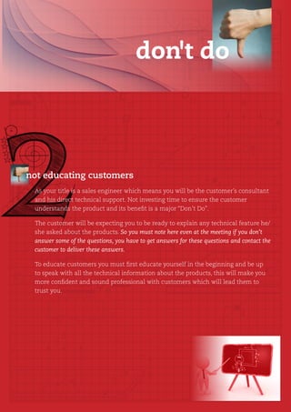 don't do




not educating customers
 As your title is a sales engineer which means you will be the customer’s consultant
 and his direct technical support. Not investing time to ensure the customer
 understands the product and its benefit is a major “Don’t Do”.

 The customer will be expecting you to be ready to explain any technical feature he/
 she asked about the products. So you must note here even at the meeting if you don’t
 answer some of the questions, you have to get answers for these questions and contact the
 customer to deliver these answers.

 To educate customers you must first educate yourself in the beginning and be up
 to speak with all the technical information about the products, this will make you
 more confident and sound professional with customers which will lead them to
 trust you.
 