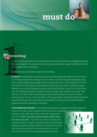 must do



networking:
 To many this practice is the most important one. Successful networking will help
 the sales engineer to expand his territory and will make a great visibility for him/
 her between the customers.

 Two of the most effective ways of networking:

 EVENTS: Networking in events start one month before the event because there
 is nothing worse than missing one. You have to check the guests/speakers lists,
 check their profiles and backgrounds and then start your own target list of who
 you need to meet to grow your business. After that you have to find the nexus
 between you and the targeted person and send him/her a note or an email that
 you are looking forward to meet him and mention that nexus in the note. This
 will be a lot better than attending and start networking on the spot without
 knowing what to say or who to talk to. This preemptive approach helps break the
 ice and will make the other person interested to meet you and this method is
 applicable before meeting a customer.

 CUSTOMER RELATIONS: Customers are humans; humans are social creatures,
 so you must as a sales engineer treat them as a consultant or unpaid team
 member, and understand that they will always have
 in mind “I don’t care how much you know, until I know
 how much you care”. To do this you have to listen and
 understand their needs to provide them with the best
 solution possible, which will lead to their trust in you,
 and if they do, they will recommend you to a new
 one, which will result in expanding your territory.
 