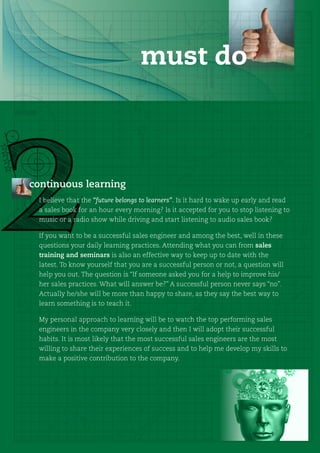 must do



continuous learning
 I believe that the “future belongs to learners”. Is it hard to wake up early and read
 a sales book for an hour every morning? Is it accepted for you to stop listening to
 music or a radio show while driving and start listening to audio sales book?

 If you want to be a successful sales engineer and among the best, well in these
 questions your daily learning practices. Attending what you can from sales
 training and seminars is also an effective way to keep up to date with the
 latest. To know yourself that you are a successful person or not, a question will
 help you out. The question is “If someone asked you for a help to improve his/
 her sales practices. What will answer be?” A successful person never says “no”.
 Actually he/she will be more than happy to share, as they say the best way to
 learn something is to teach it.

 My personal approach to learning will be to watch the top performing sales
 engineers in the company very closely and then I will adopt their successful
 habits. It is most likely that the most successful sales engineers are the most
 willing to share their experiences of success and to help me develop my skills to
 make a positive contribution to the company.
 