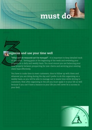 must do



organize and use your time well
 “What can’t be measured can’t be managed”. It is important to keep detailed track
 of your time. Setting goals at the beginning of the week and reviewing your
 progress on a daily and weekly basis. You must ensure you are balancing your
 time properly between prospecting for new clients and servicing your existing
 client base effectively.

 You have to make time to meet customers, time to follow up with them and
 whatever you are doing during the day and I prefer to do this organizing on a
 weekly basis, so you will be able to manage not to waste time while driving to
 customers. Now after organizing in the job you must apply it to your life as well
 because if you can’t have a balance in your life you will never be a success in
 your field.
 
