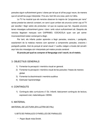 paraules siguin suficientment grans i clares per tal que el ull les pugui veure, de manera
que el cervell les pugui interpretar. Fins ara, hem fet una cosa, però no l’altra.
       La TV ha mostrat que els nens/es observen la majoria de “programes per nens”
sense prestar-los atenció constant, en canvi quan arriben els anuncis corren cap el TV
per escoltar i llegir sobre els productes i el que es suposa que fan. Aquests anuncis
tenen missatges suficientment grans i clars i amb volum suficientment alt. Després els
nens/es llegeixen marques com CAPRABO, COCACOLA quan van pel carrer:
inconscientment estan començant a llegir.
       Per tant, els infants poden aprendre a llegir paraules, oracions, i paràgrafs,
exactament de la mateixa manera com aprenen a comprendre paraules, oracions i
paràgrafs parlats. Això és perquè el canal visual i l’ auditiu viatgen a través del cervell i
aquí tots dos missatges són interpretats pel mateix procés cerebral:
       El procés pel qual es compren el llenguatge oral i escrit, és el mateix.



3. OBJECTIUS GENERALS

     1) Fomentar la percepció i memòria visual en general.
     2) Fomentar la percepció i memòria visual de les paraules i frases de manera
         global.
     3) Fomentar la discriminació i memòria auditiva
     4) Estimular l’aprenentatge


4. CONTINGUTS

     1) Continguts dels currículums d’ Ed. Infantil, bàsicament continguts de lectura,
         expressió oral, matemàtiques i DENS.


5. MATERIAL

MATERIAL DE LECTURA (EN LLETRA DE PAL)


   1) BITS DE PARAULES O PARELLES DE PARAULES

       • Paper Basik mida DinA4.
 