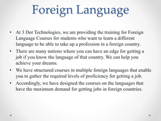 Foreign Language
• At 3 Dot Technologies, we are providing the training for Foreign
Language Courses for students who want to learn a different
language to be able to take up a profession in a foreign country.
• There are many nations where you can have an edge for getting a
job if you know the language of that country. We can help you
achieve your dreams.
• We have structured courses in multiple foreign languages that enable
you to gather the required levels of proficiency for getting a job.
• Accordingly, we have designed the courses on the languages that
have the maximum demand for getting jobs in foreign countries.
 