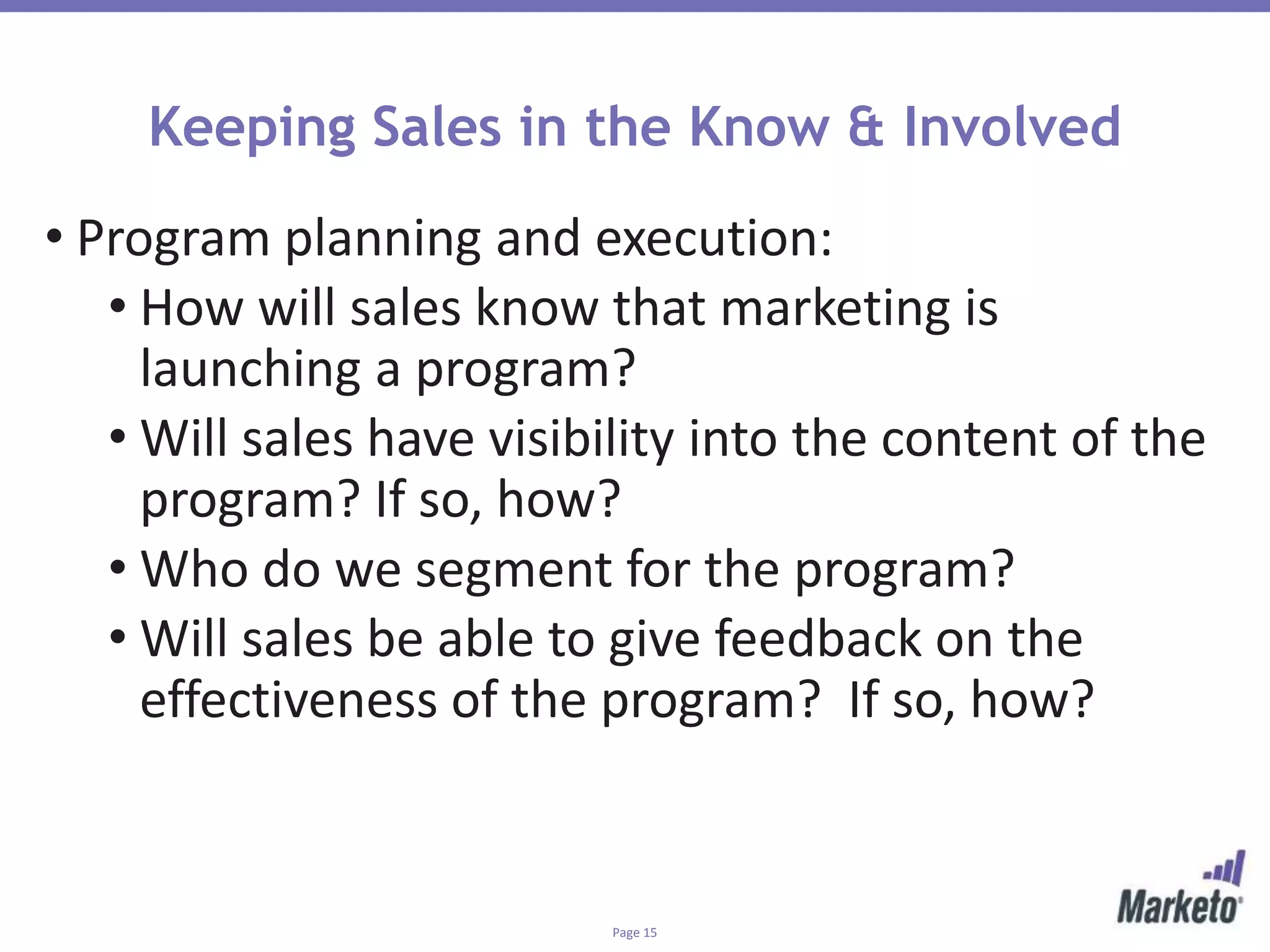 Page 15
Keeping Sales in the Know & Involved
• Program planning and execution:
• How will sales know that marketing is
launching a program?
• Will sales have visibility into the content of the
program? If so, how?
• Who do we segment for the program?
• Will sales be able to give feedback on the
effectiveness of the program? If so, how?
 