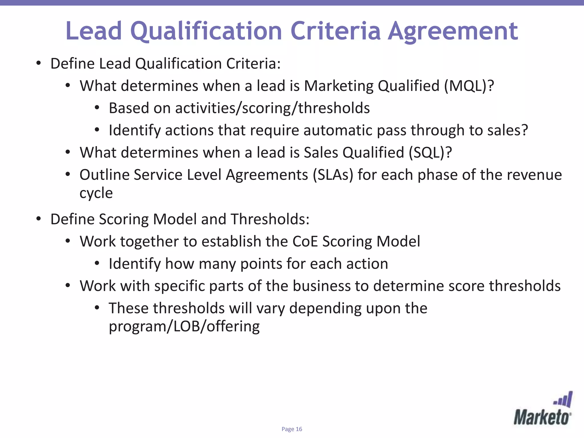 Page 16
Lead Qualification Criteria Agreement
• Define Lead Qualification Criteria:
• What determines when a lead is Marketing Qualified (MQL)?
• Based on activities/scoring/thresholds
• Identify actions that require automatic pass through to sales?
• What determines when a lead is Sales Qualified (SQL)?
• Outline Service Level Agreements (SLAs) for each phase of the revenue
cycle
• Define Scoring Model and Thresholds:
• Work together to establish the CoE Scoring Model
• Identify how many points for each action
• Work with specific parts of the business to determine score thresholds
• These thresholds will vary depending upon the
program/LOB/offering
 