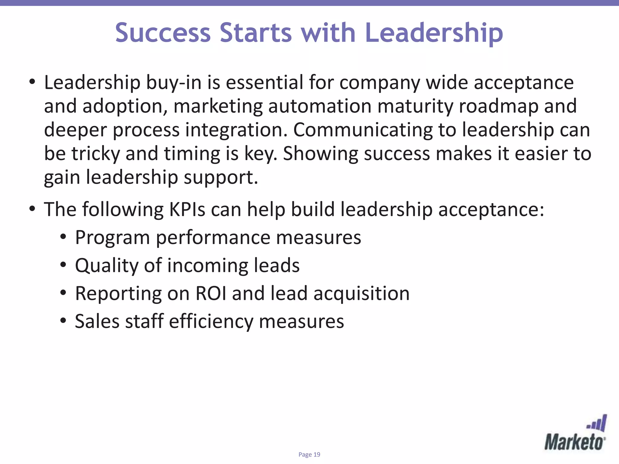 Page 19
Success Starts with Leadership
• Leadership buy-in is essential for company wide acceptance
and adoption, marketing automation maturity roadmap and
deeper process integration. Communicating to leadership can
be tricky and timing is key. Showing success makes it easier to
gain leadership support.
• The following KPIs can help build leadership acceptance:
• Program performance measures
• Quality of incoming leads
• Reporting on ROI and lead acquisition
• Sales staff efficiency measures
 