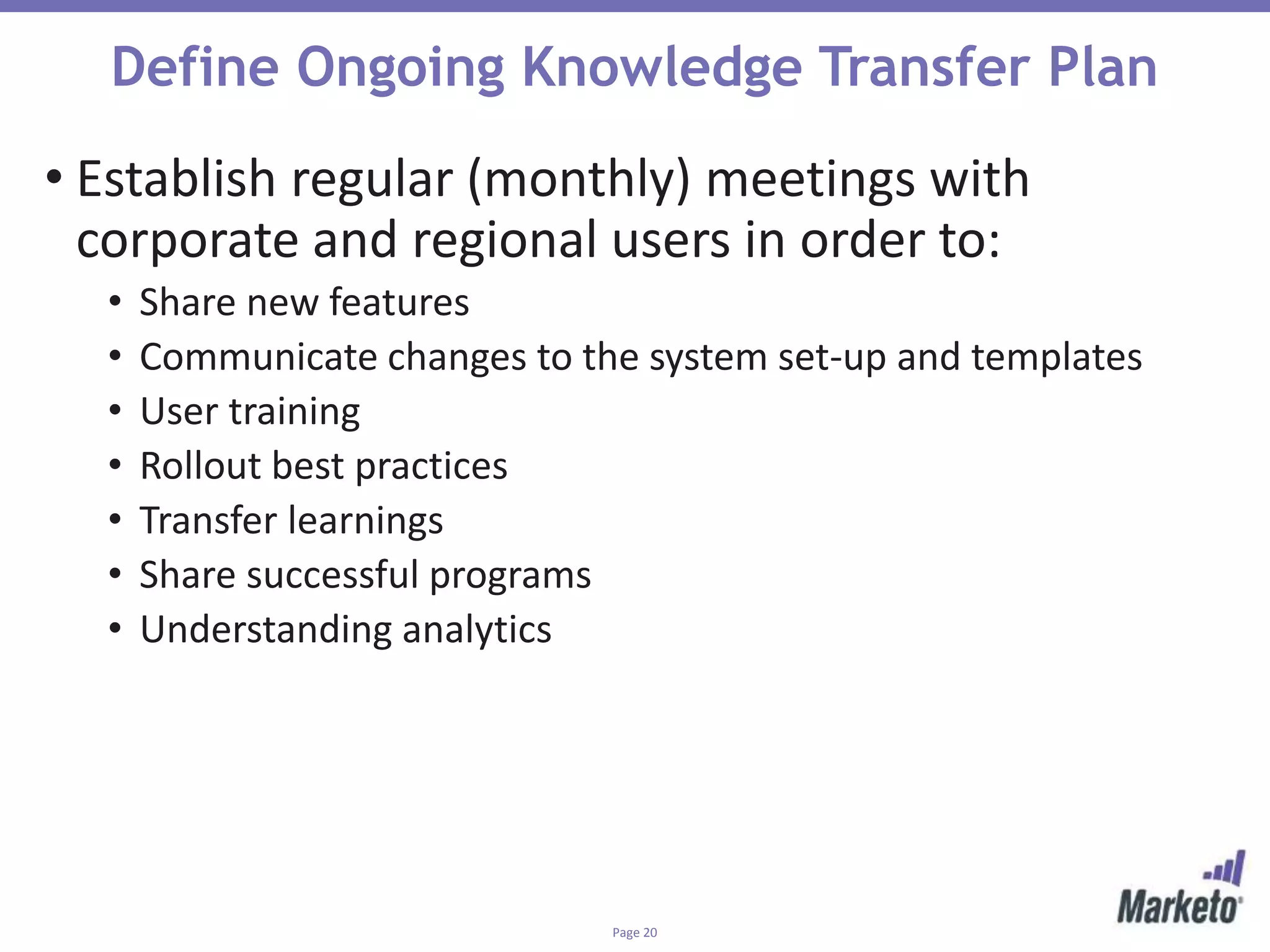 Page 20
Define Ongoing Knowledge Transfer Plan
• Establish regular (monthly) meetings with
corporate and regional users in order to:
• Share new features
• Communicate changes to the system set-up and templates
• User training
• Rollout best practices
• Transfer learnings
• Share successful programs
• Understanding analytics
 