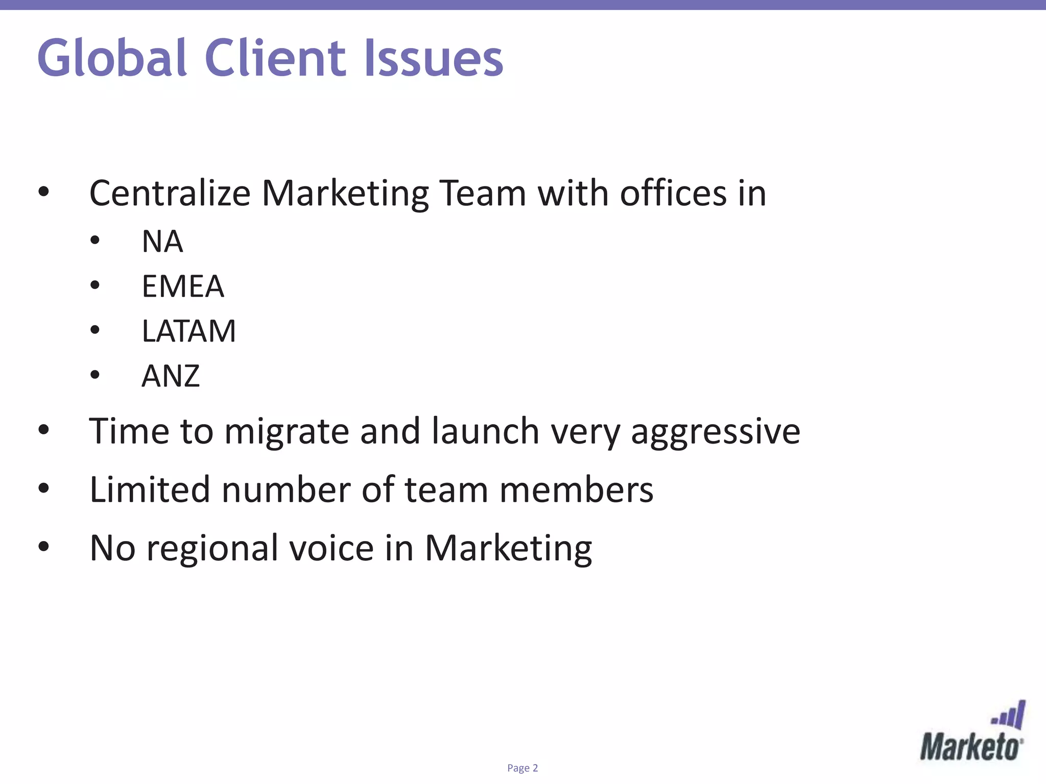 Page 2
Global Client Issues
• Centralize Marketing Team with offices in
• NA
• EMEA
• LATAM
• ANZ
• Time to migrate and launch very aggressive
• Limited number of team members
• No regional voice in Marketing
 