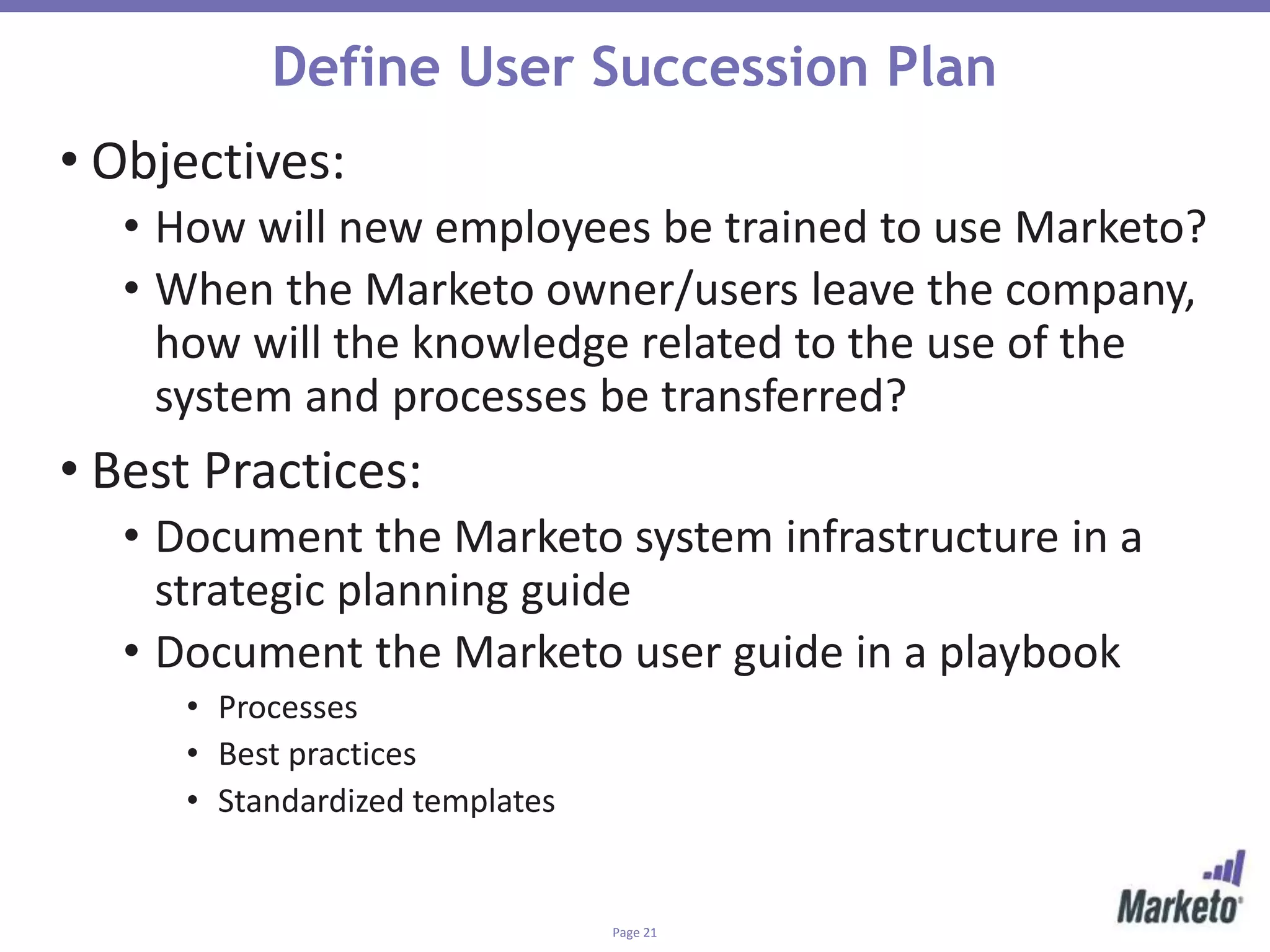 Page 21
Define User Succession Plan
• Objectives:
• How will new employees be trained to use Marketo?
• When the Marketo owner/users leave the company,
how will the knowledge related to the use of the
system and processes be transferred?
• Best Practices:
• Document the Marketo system infrastructure in a
strategic planning guide
• Document the Marketo user guide in a playbook
• Processes
• Best practices
• Standardized templates
 