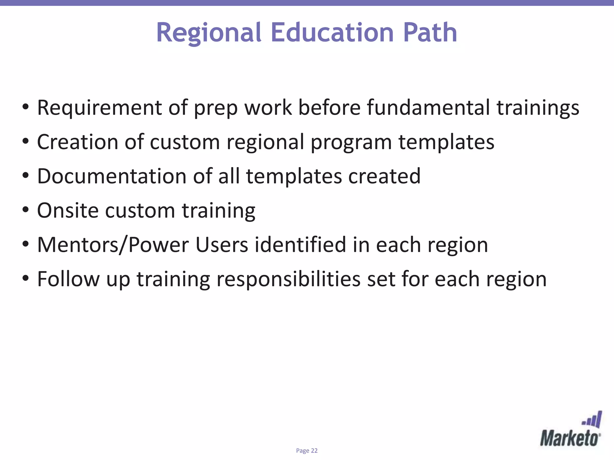 Page 22
Regional Education Path
• Requirement of prep work before fundamental trainings
• Creation of custom regional program templates
• Documentation of all templates created
• Onsite custom training
• Mentors/Power Users identified in each region
• Follow up training responsibilities set for each region
 