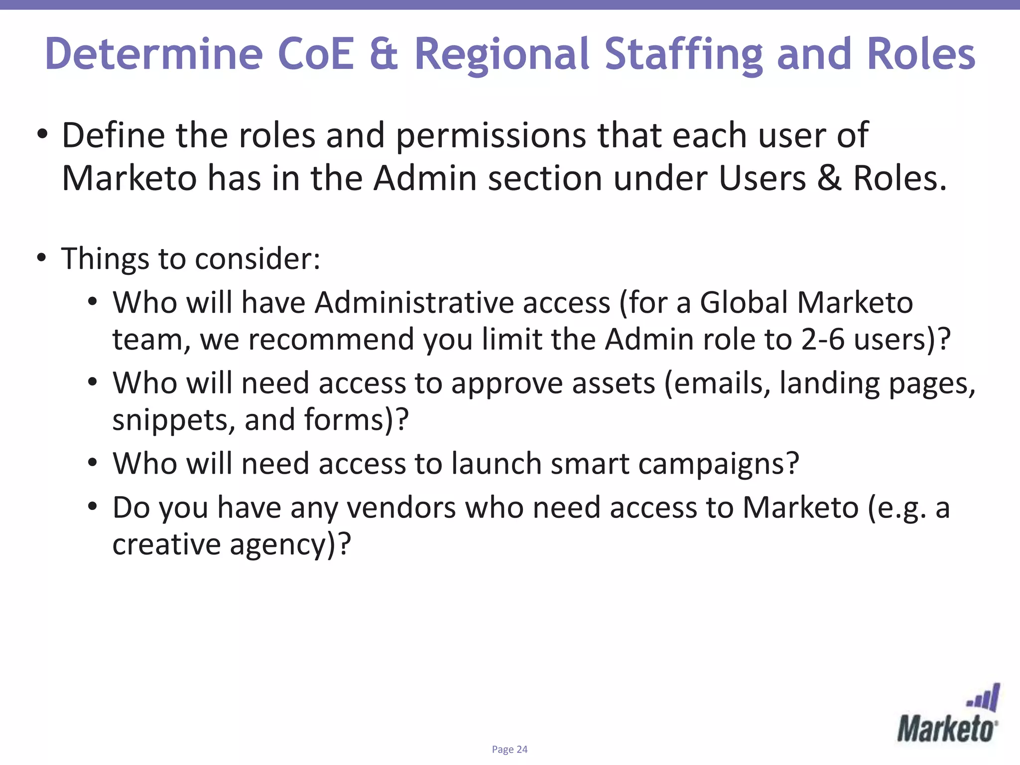 Page 24
Determine CoE & Regional Staffing and Roles
• Define the roles and permissions that each user of
Marketo has in the Admin section under Users & Roles.
• Things to consider:
• Who will have Administrative access (for a Global Marketo
team, we recommend you limit the Admin role to 2-6 users)?
• Who will need access to approve assets (emails, landing pages,
snippets, and forms)?
• Who will need access to launch smart campaigns?
• Do you have any vendors who need access to Marketo (e.g. a
creative agency)?
 
