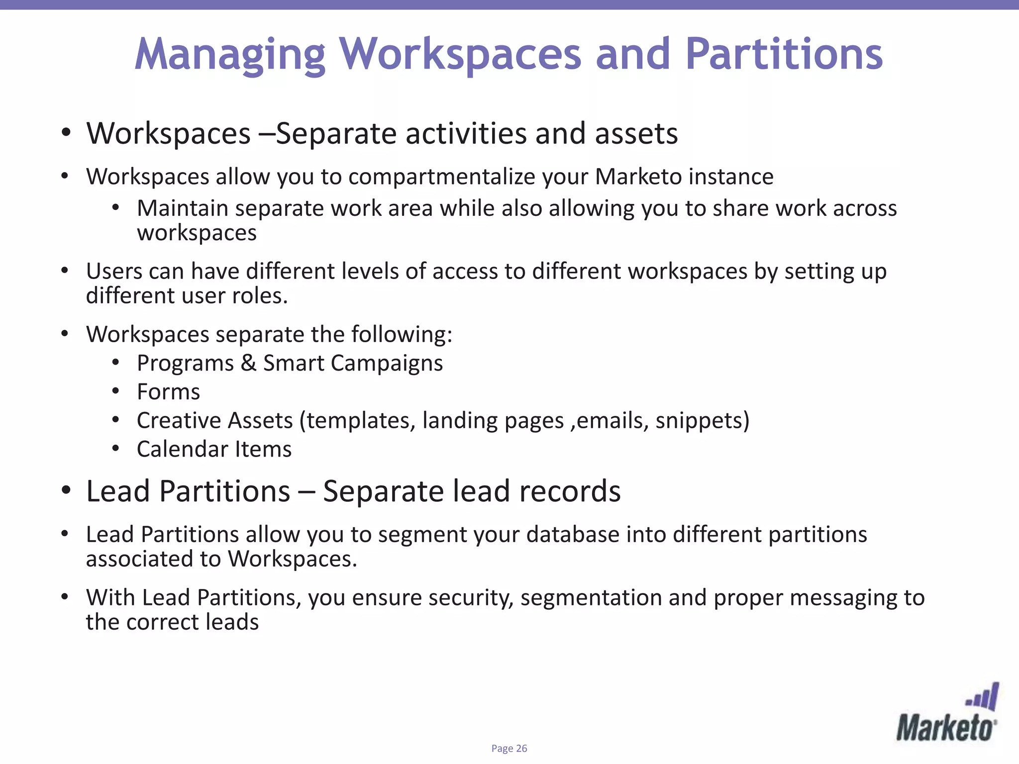 Page 26
Managing Workspaces and Partitions
• Workspaces –Separate activities and assets
• Workspaces allow you to compartmentalize your Marketo instance
• Maintain separate work area while also allowing you to share work across
workspaces
• Users can have different levels of access to different workspaces by setting up
different user roles.
• Workspaces separate the following:
• Programs & Smart Campaigns
• Forms
• Creative Assets (templates, landing pages ,emails, snippets)
• Calendar Items
• Lead Partitions – Separate lead records
• Lead Partitions allow you to segment your database into different partitions
associated to Workspaces.
• With Lead Partitions, you ensure security, segmentation and proper messaging to
the correct leads
 