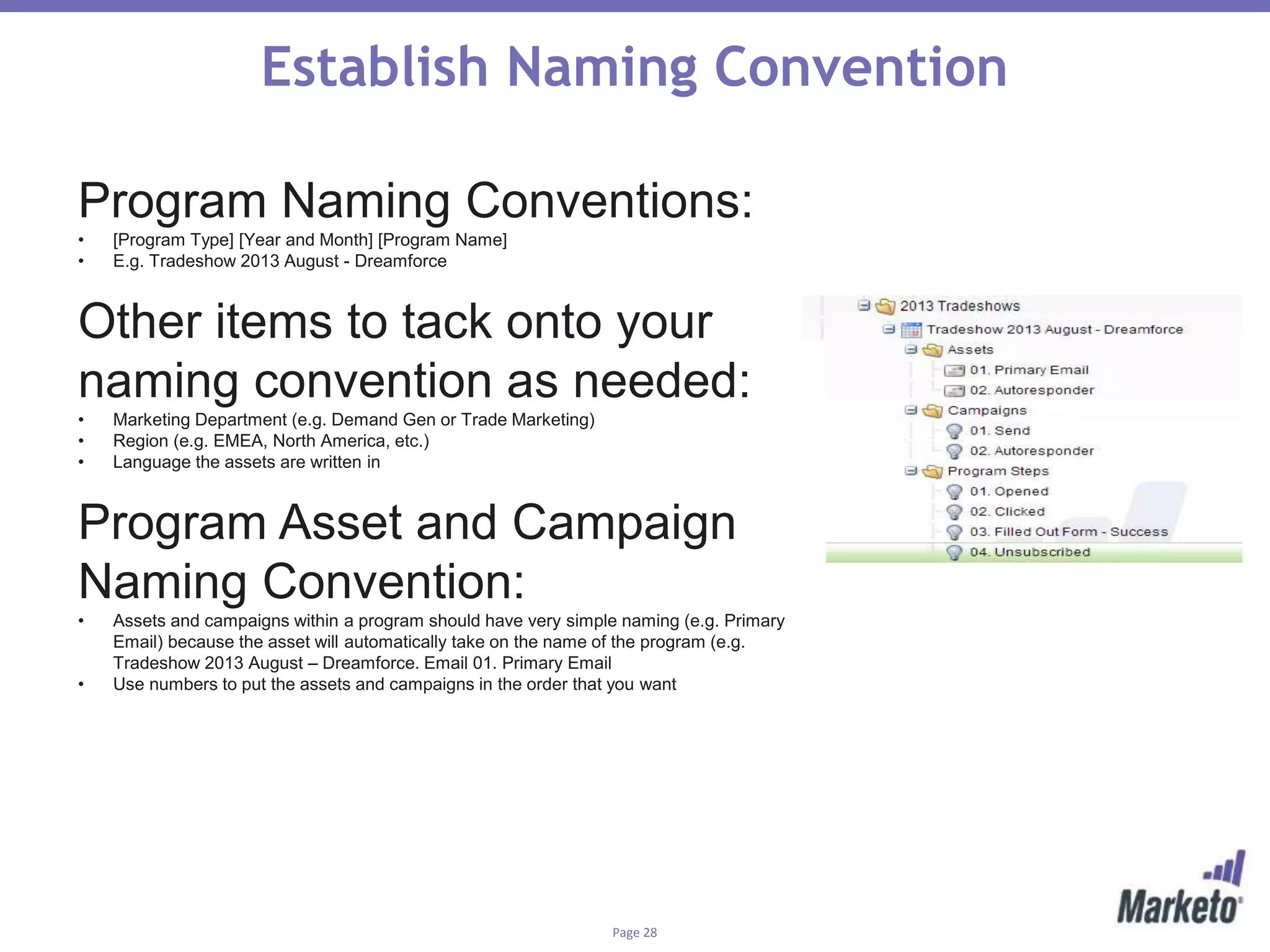 Page 28
Establish Naming Convention
Program Naming Conventions:
• [Program Type] [Year and Month] [Program Name]
• E.g. Tradeshow 2013 August - Dreamforce
Other items to tack onto your
naming convention as needed:
• Marketing Department (e.g. Demand Gen or Trade Marketing)
• Region (e.g. EMEA, North America, etc.)
• Language the assets are written in
Program Asset and Campaign
Naming Convention:
• Assets and campaigns within a program should have very simple naming (e.g. Primary
Email) because the asset will automatically take on the name of the program (e.g.
Tradeshow 2013 August – Dreamforce. Email 01. Primary Email
• Use numbers to put the assets and campaigns in the order that you want
 