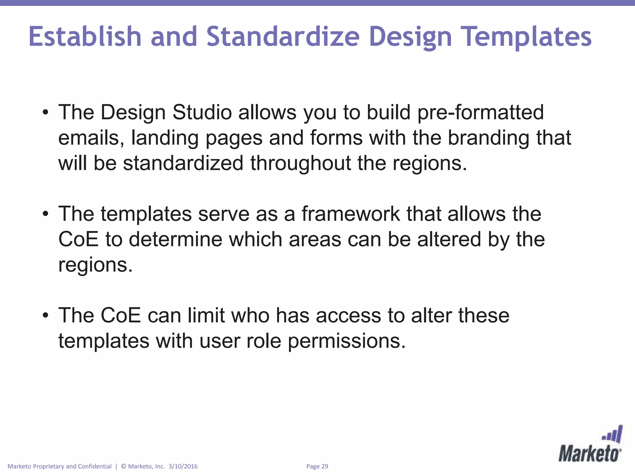 Page 29Marketo Proprietary and Confidential | © Marketo, Inc. 3/10/2016
Establish and Standardize Design Templates
• The Design Studio allows you to build pre-formatted
emails, landing pages and forms with the branding that
will be standardized throughout the regions.
• The templates serve as a framework that allows the
CoE to determine which areas can be altered by the
regions.
• The CoE can limit who has access to alter these
templates with user role permissions.
 