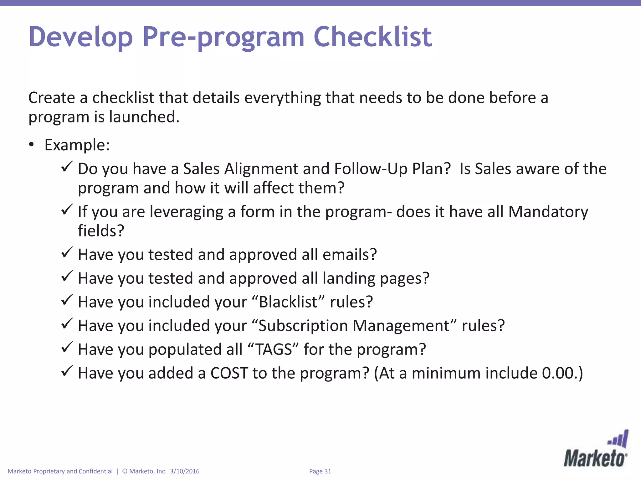Page 31Marketo Proprietary and Confidential | © Marketo, Inc. 3/10/2016
Develop Pre-program Checklist
Create a checklist that details everything that needs to be done before a
program is launched.
• Example:
 Do you have a Sales Alignment and Follow-Up Plan? Is Sales aware of the
program and how it will affect them?
 If you are leveraging a form in the program- does it have all Mandatory
fields?
 Have you tested and approved all emails?
 Have you tested and approved all landing pages?
 Have you included your “Blacklist” rules?
 Have you included your “Subscription Management” rules?
 Have you populated all “TAGS” for the program?
 Have you added a COST to the program? (At a minimum include 0.00.)
 
