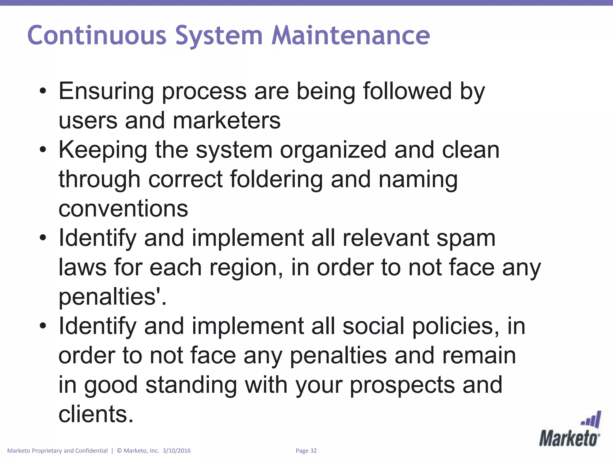Page 32Marketo Proprietary and Confidential | © Marketo, Inc. 3/10/2016
Continuous System Maintenance
• Ensuring process are being followed by
users and marketers
• Keeping the system organized and clean
through correct foldering and naming
conventions
• Identify and implement all relevant spam
laws for each region, in order to not face any
penalties'.
• Identify and implement all social policies, in
order to not face any penalties and remain
in good standing with your prospects and
clients.
 