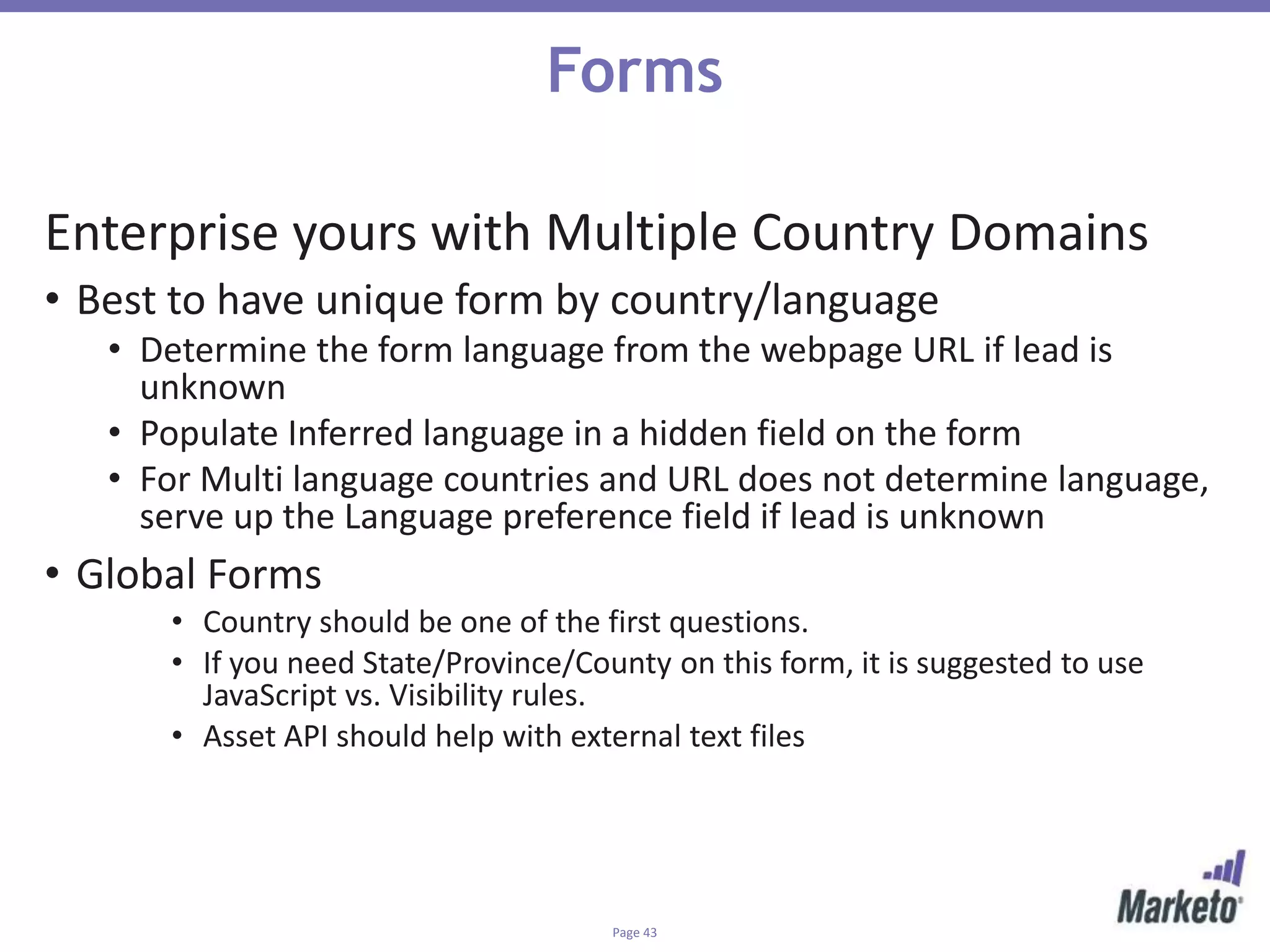 Page 43
Forms
Enterprise yours with Multiple Country Domains
• Best to have unique form by country/language
• Determine the form language from the webpage URL if lead is
unknown
• Populate Inferred language in a hidden field on the form
• For Multi language countries and URL does not determine language,
serve up the Language preference field if lead is unknown
• Global Forms
• Country should be one of the first questions.
• If you need State/Province/County on this form, it is suggested to use
JavaScript vs. Visibility rules.
• Asset API should help with external text files
 