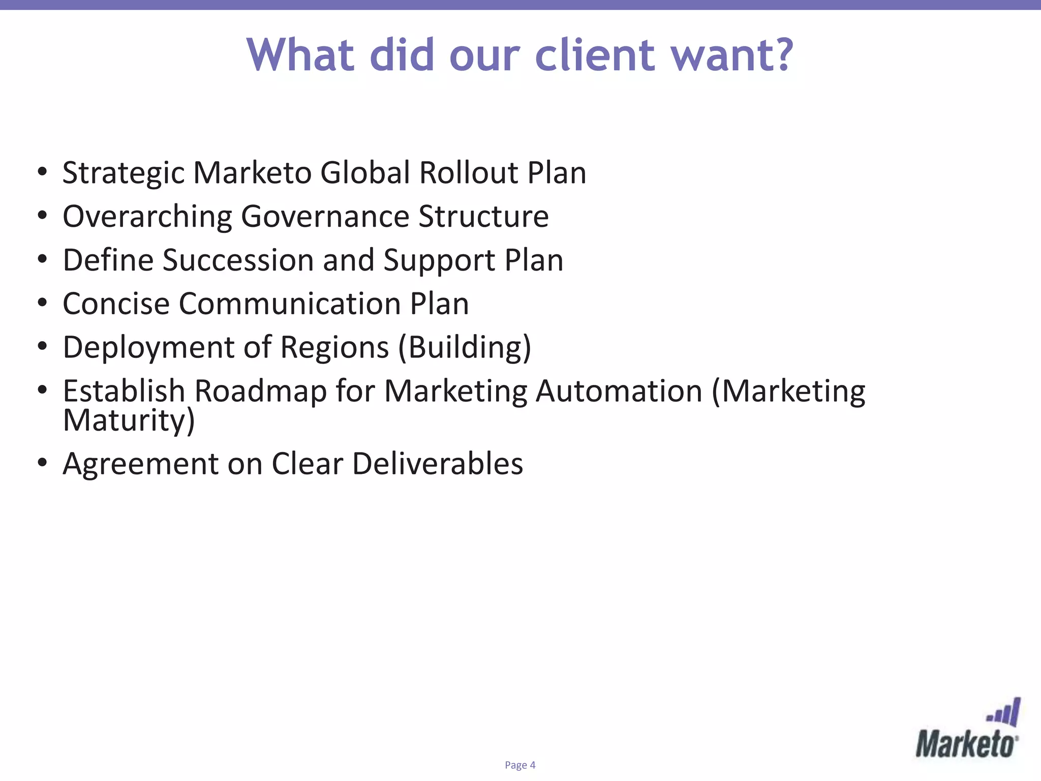Page 4
What did our client want?
• Strategic Marketo Global Rollout Plan
• Overarching Governance Structure
• Define Succession and Support Plan
• Concise Communication Plan
• Deployment of Regions (Building)
• Establish Roadmap for Marketing Automation (Marketing
Maturity)
• Agreement on Clear Deliverables
 