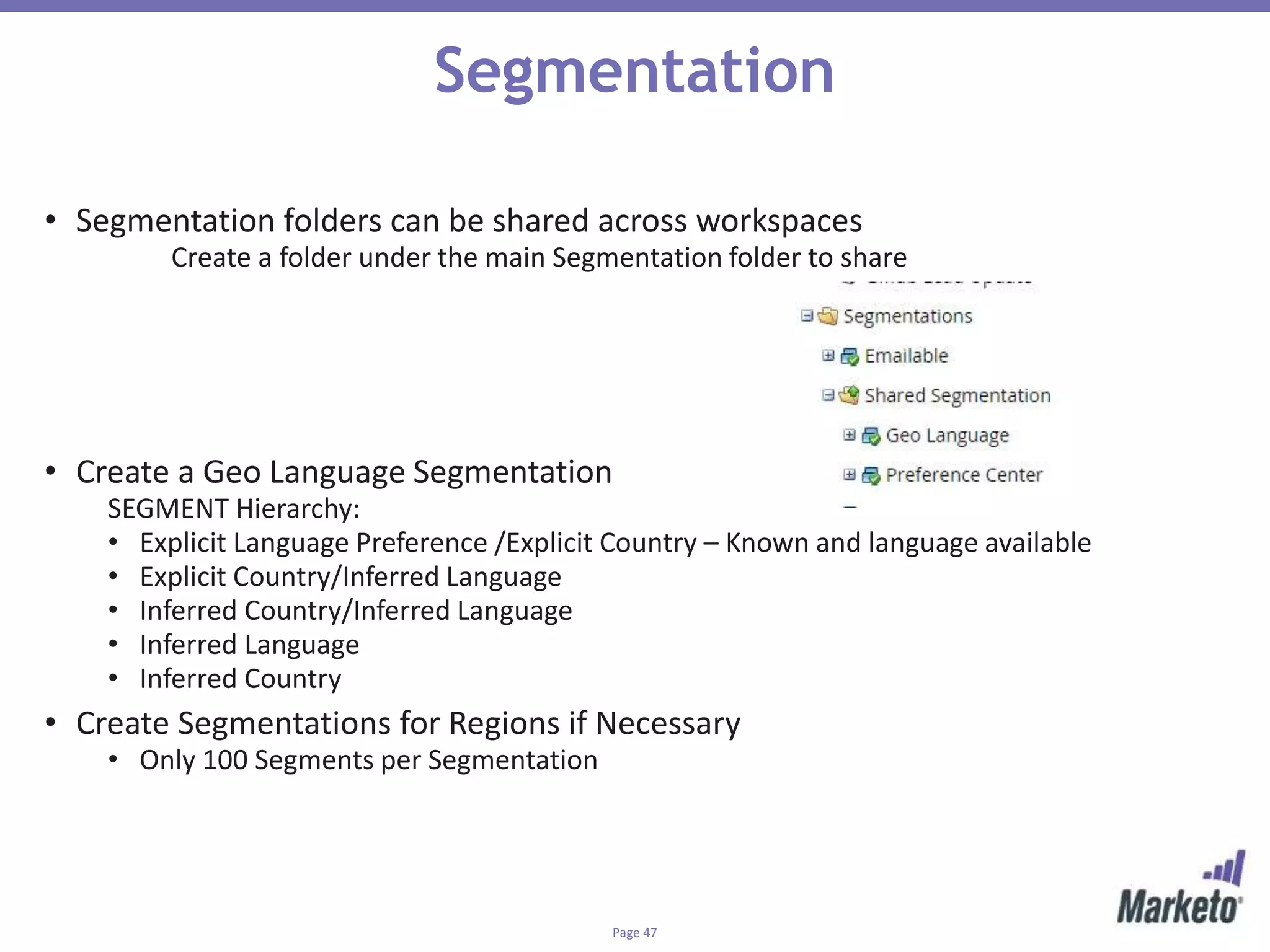Page 47
Segmentation
• Segmentation folders can be shared across workspaces
Create a folder under the main Segmentation folder to share
• Create a Geo Language Segmentation
SEGMENT Hierarchy:
• Explicit Language Preference /Explicit Country – Known and language available
• Explicit Country/Inferred Language
• Inferred Country/Inferred Language
• Inferred Language
• Inferred Country
• Create Segmentations for Regions if Necessary
• Only 100 Segments per Segmentation
 