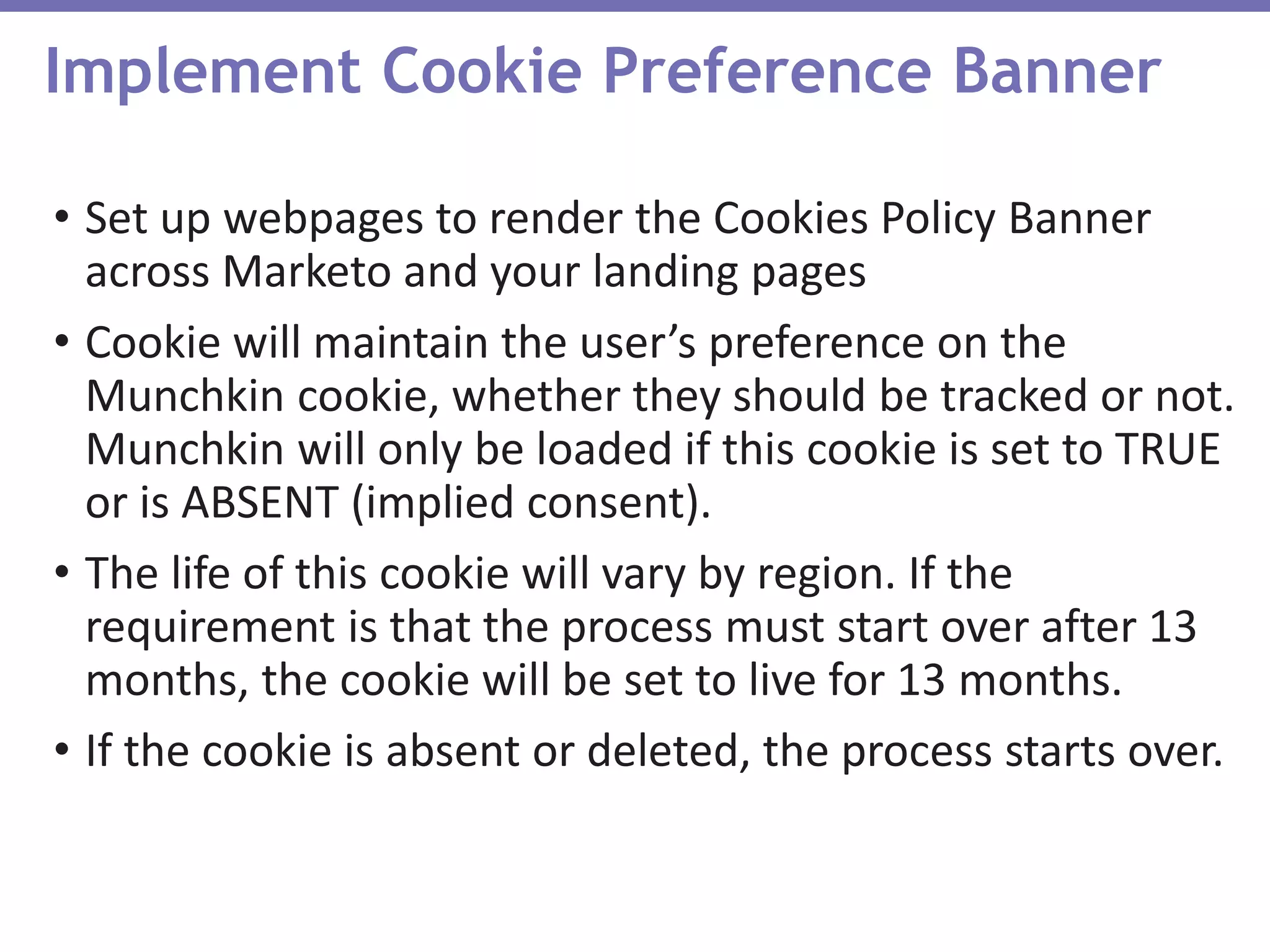 • Set up webpages to render the Cookies Policy Banner
across Marketo and your landing pages
• Cookie will maintain the user’s preference on the
Munchkin cookie, whether they should be tracked or not.
Munchkin will only be loaded if this cookie is set to TRUE
or is ABSENT (implied consent).
• The life of this cookie will vary by region. If the
requirement is that the process must start over after 13
months, the cookie will be set to live for 13 months.
• If the cookie is absent or deleted, the process starts over.
Implement Cookie Preference Banner
 
