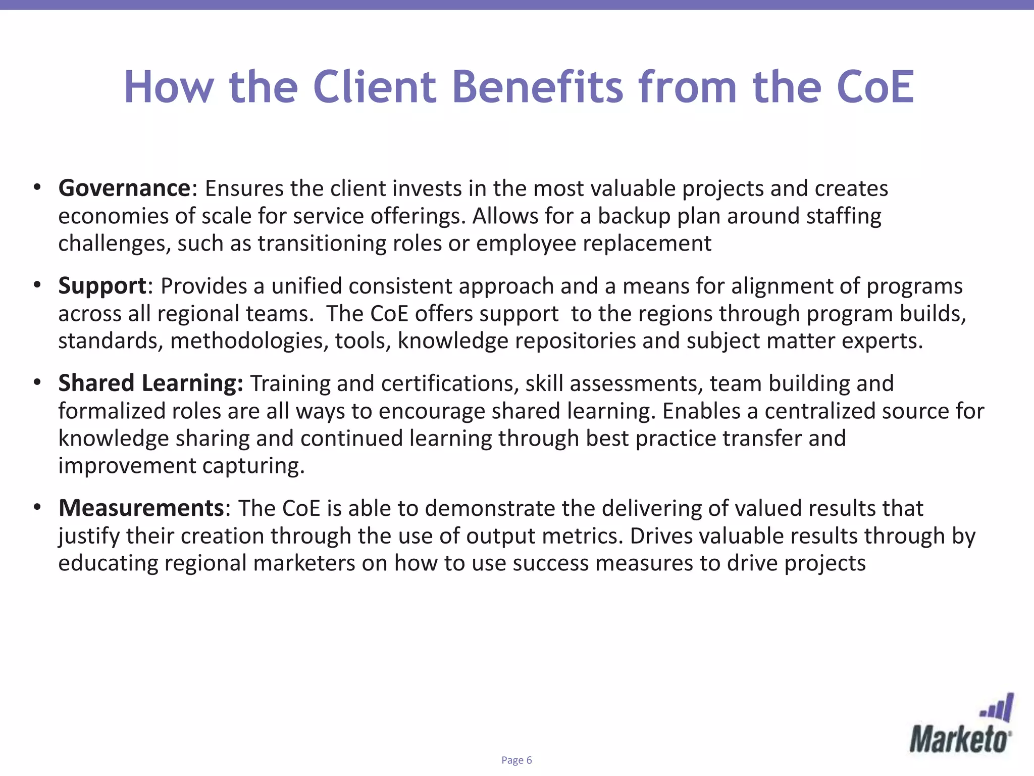 Page 6
How the Client Benefits from the CoE
• Governance: Ensures the client invests in the most valuable projects and creates
economies of scale for service offerings. Allows for a backup plan around staffing
challenges, such as transitioning roles or employee replacement
• Support: Provides a unified consistent approach and a means for alignment of programs
across all regional teams. The CoE offers support to the regions through program builds,
standards, methodologies, tools, knowledge repositories and subject matter experts.
• Shared Learning: Training and certifications, skill assessments, team building and
formalized roles are all ways to encourage shared learning. Enables a centralized source for
knowledge sharing and continued learning through best practice transfer and
improvement capturing.
• Measurements: The CoE is able to demonstrate the delivering of valued results that
justify their creation through the use of output metrics. Drives valuable results through by
educating regional marketers on how to use success measures to drive projects
 