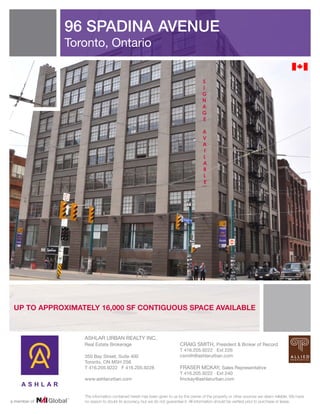 96 SPADINA AVENUE
              Toronto, Ontario


                                                                                   S
                                                                                   I
                                                                                   G
                                                                                   N
                                                                                   A
                                                                                   G
                                                                                   E

                                                                                    A
                                                                                    V
                                                                                    A
                                                                                    I
                                                                                    L
                                                                                    A
                                                                                    B
                                                                                    L
                                                                                    E




 UP TO APPROXIMATELY 16,000 SF CONTIGUOUS SPACE AVAILABLE



                 ASHLAR URBAN REALTY INC.
                 Real Estate Brokerage                                 CRAIG SMITH, President & Broker of Record
                                                                       T 416.205.9222 Ext 226
                 350 Bay Street, Suite 400                             csmith@ashlarurban.com
                 Toronto, ON M5H 2S6
                 T 416.205.9222 F 416.205.9228                         FRASER MCKAY, Sales Representative
                                                                       T 416.205.9222 Ext 240
                 www.ashlarurban.com                                   fmckay@ashlarurban.com


                 The information contained herein has been given to us by the owner of the property or other sources we deem reliable. We have
a member of      no reason to doubt its accuracy, but we do not guarantee it. All information should be verified prior to purchase or lease.
 