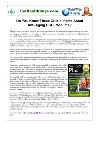 Do You Know These Crucial Facts About
               Anti-Aging HGH Products?
Aging is part of the human life cycle. It is a natural phenomenon which cannot be stopped. Although you cannot
prevent aging, nonetheless, you can reduce its effects on your looks and health. You need not feel old, just because
you are advancing in years. More on that later.

The loss of memory, muscle mass, hearing and vision are a usual part of the aging process. Some people even report
a loss in sexual function as they become older. However, there is no need for an aging person to experience these
things if he/she knows what to do. Thanks to the advent of Human Growth Hormones (HGH) products, most of the
health issues related to aging can be reduced.

Human Growth Hormone products ride on the fact that the HGH are primary responsible for keeping us young and
healthy. Studies have shown these important hormones can help a person reduce or evern reverse the effects of
aging on the body. Benefits include better skin, healthier hair, stronger teeth, higher libido, etc.

HGH products have anti-aging properties that are beneficial to persons approaching or are already in middle age.
These Human Growth Hormone products are a godsend to menopausal women in particular and the human race in
general.

Today, there are more than 200 HGH products available in the market. The problem
to the potential user is to separate the useful ones from the not so useful ones. One
key point to note that HGH cannot be consume directly as our digestive system will
destroy it even before it goes into our bloodstrem. This means that the only really
useful forms of HGH are injections and HGH precursors (or releasers).

The injectable HGH is a good option provided you can afford its exorbitant price of
thousands of dollars per injection. Not to mention the inconvenience of visiting your
doctor regular for the injections. The next best alternative is the HGH precursors.
These are supplements that can induce the pituitary gland in your brain to produce
more the Human Growth Hormones to help you look and feel younger. This is by far
the safest and most logical solution for you if you are looking for an effective
anti-aging remedy.

In a survey carried by eDiets, it was found that most people are not satisfied with
the condition of their appearance and health given their ages. They all want to look
and feel younger, among other things. Consequently, more and more people are
interested in HGH products as a way to help fight the effects of aging.

Clearly, if you are approaching middle age or are already in middle age, it could be time you start looking around for
a remedy against aging as well. HGH products can be good for you provided you know where to find the best
products. The human growth hormone precursors or releasers are the best, safest and most convenient to use, so
keep that in mind

Need more help? Find out why GenF20 Plus is considered the best anti aging HGH pill for men and women out
there.
 