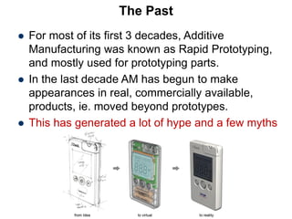 The Past
 For most of its first 3 decades, Additive
Manufacturing was known as Rapid Prototyping,
and mostly used for prototyping parts.
 In the last decade AM has begun to make
appearances in real, commercially available,
products, ie. moved beyond prototypes.
 This has generated a lot of hype and a few myths
 