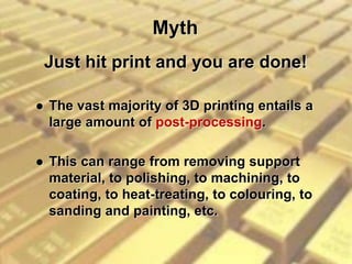 Myth
 The vast majority of 3D printing entails a
large amount of post-processing.
 This can range from removing support
material, to polishing, to machining, to
coating, to heat-treating, to colouring, to
sanding and painting, etc.
Just hit print and you are done!
 