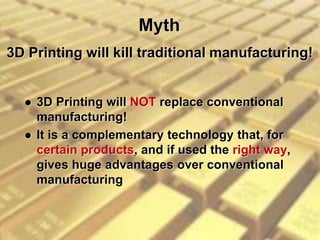 Myth
 3D Printing will NOT replace conventional
manufacturing!
 It is a complementary technology that, for
certain products, and if used the right way,
gives huge advantages over conventional
manufacturing
3D Printing will kill traditional manufacturing!
 