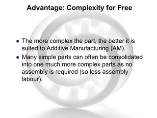 Advantage: Complexity for Free
 The more complex the part, the better it is
suited to Additive Manufacturing (AM).
 Many simple parts can often be consolidated
into one much more complex parts as no
assembly is required (so less assembly
labour).
 