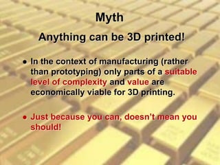 Myth
 In the context of manufacturing (rather
than prototyping) only parts of a suitable
level of complexity and value are
economically viable for 3D printing.
 Just because you can, doesn’t mean you
should!
Anything can be 3D printed!
 