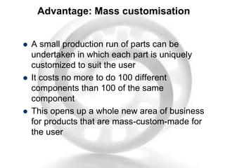 Advantage: Mass customisation
 A small production run of parts can be
undertaken in which each part is uniquely
customized to suit the user
 It costs no more to do 100 different
components than 100 of the same
component
 This opens up a whole new area of business
for products that are mass-custom-made for
the user
 