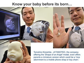 Know your baby before its born…
Tomohiro Kinoshita , of FASOTEC, the company
offering the 'Shape of an Angel' model, even offers
parents a miniature version which could be a 'nice
adornment to a mobile phone strap or key chain.'
 