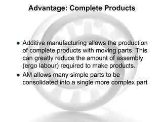 Advantage: Complete Products
 Additive manufacturing allows the production
of complete products with moving parts. This
can greatly reduce the amount of assembly
(ergo labour) required to make products.
 AM allows many simple parts to be
consolidated into a single more complex part
 